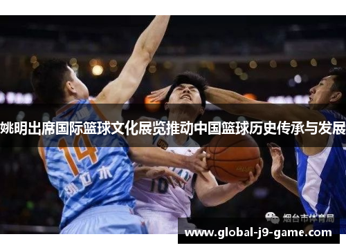 姚明出席国际篮球文化展览推动中国篮球历史传承与发展 姚明出席国际篮球文化展览推动中国篮球历史传承与发展