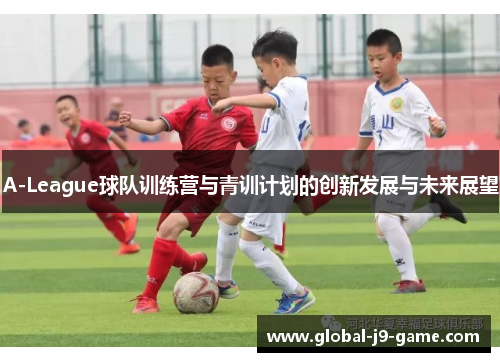 A-League球队训练营与青训计划的创新发展与未来展望 A-League球队训练营与青训计划的创新发展与未来展望