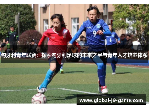 匈牙利青年联赛:探索匈牙利足球的未来之星与青年人才培养体系 匈牙利青年联赛:探索匈牙利足球的未来之星与青年人才培养体系