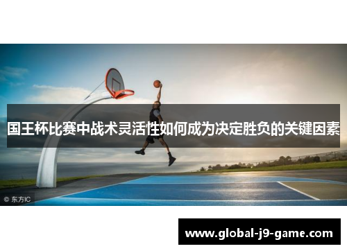 国王杯比赛中战术灵活性如何成为决定胜负的关键因素 国王杯比赛中战术灵活性如何成为决定胜负的关键因素