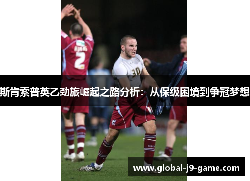 斯肯索普英乙劲旅崛起之路分析:从保级困境到争冠梦想 斯肯索普英乙劲旅崛起之路分析:从保级困境到争冠梦想