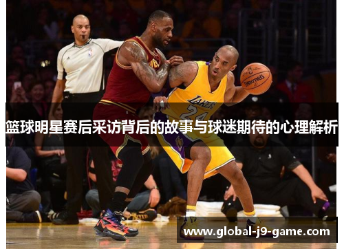 篮球明星赛后采访背后的故事与球迷期待的心理解析 篮球明星赛后采访背后的故事与球迷期待的心理解析