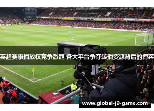 英超赛事播放权竞争激烈 各大平台争夺转播资源背后的博弈 英超赛事播放权竞争激烈 各大平台争夺转播资源背后的博弈