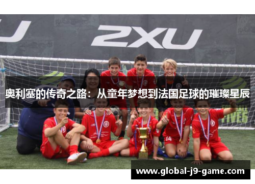 奥利塞的传奇之路:从童年梦想到法国足球的璀璨星辰 奥利塞的传奇之路:从童年梦想到法国足球的璀璨星辰