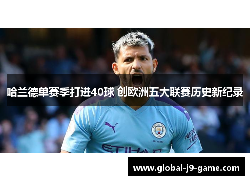 哈兰德单赛季打进40球 创欧洲五大联赛历史新纪录 哈兰德单赛季打进40球 创欧洲五大联赛历史新纪录