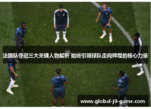 法国队夺冠三大关键人物解析 始终引领球队走向辉煌的核心力量 法国队夺冠三大关键人物解析 始终引领球队走向辉煌的核心力量