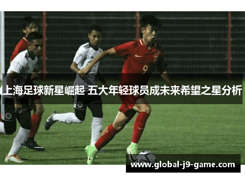 上海足球新星崛起 五大年轻球员成未来希望之星分析 上海足球新星崛起 五大年轻球员成未来希望之星分析