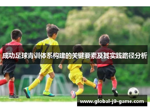 成功足球青训体系构建的关键要素及其实践路径分析 成功足球青训体系构建的关键要素及其实践路径分析