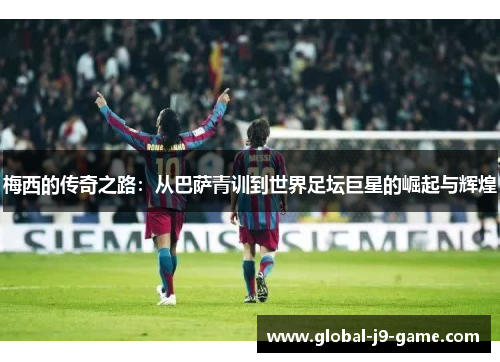 梅西的传奇之路:从巴萨青训到世界足坛巨星的崛起与辉煌 梅西的传奇之路:从巴萨青训到世界足坛巨星的崛起与辉煌