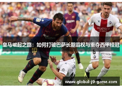 皇马崛起之路:如何打破巴萨长期霸权与重夺西甲桂冠 皇马崛起之路:如何打破巴萨长期霸权与重夺西甲桂冠
