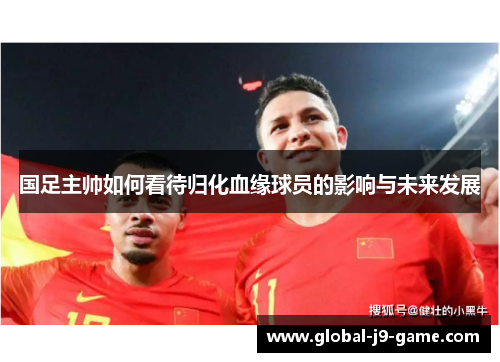国足主帅如何看待归化血缘球员的影响与未来发展 国足主帅如何看待归化血缘球员的影响与未来发展