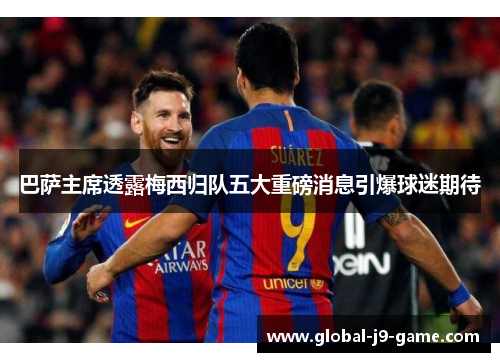 巴萨主席透露梅西归队五大重磅消息引爆球迷期待 巴萨主席透露梅西归队五大重磅消息引爆球迷期待