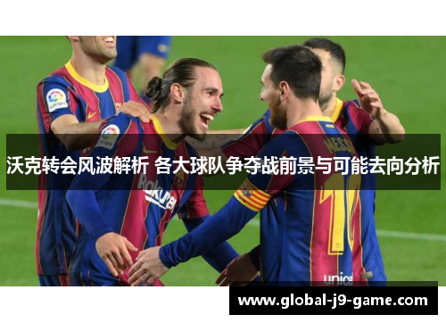 沃克转会风波解析 各大球队争夺战前景与可能去向分析 沃克转会风波解析 各大球队争夺战前景与可能去向分析