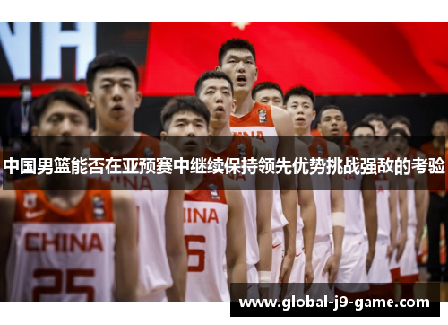 中国男篮能否在亚预赛中继续保持领先优势挑战强敌的考验 中国男篮能否在亚预赛中继续保持领先优势挑战强敌的考验