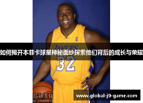 如何揭开本菲卡球星神秘面纱探索他们背后的成长与荣耀 如何揭开本菲卡球星神秘面纱探索他们背后的成长与荣耀