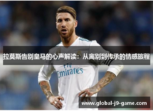 拉莫斯告别皇马的心声解读:从离别到传承的情感旅程 拉莫斯告别皇马的心声解读:从离别到传承的情感旅程