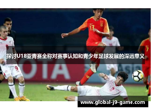 探讨U18亚青赛全称对赛事认知和青少年足球发展的深远意义 探讨U18亚青赛全称对赛事认知和青少年足球发展的深远意义