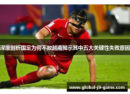 深度剖析国足为何不敌越南揭示其中五大关键性失败原因 深度剖析国足为何不敌越南揭示其中五大关键性失败原因