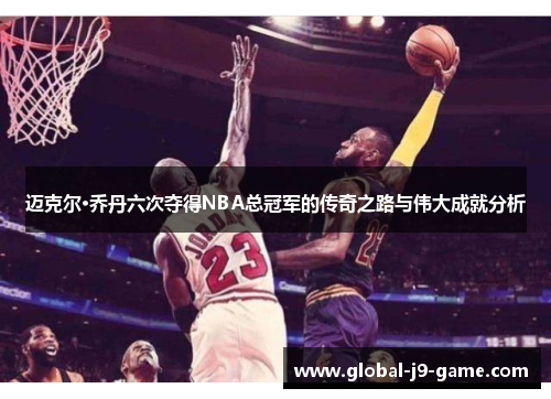 迈克尔·乔丹六次夺得NBA总冠军的传奇之路与伟大成就分析 迈克尔·乔丹六次夺得NBA总冠军的传奇之路与伟大成就分析