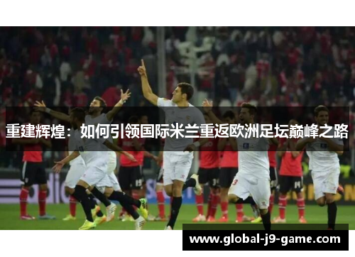 重建辉煌:如何引领国际米兰重返欧洲足坛巅峰之路 重建辉煌:如何引领国际米兰重返欧洲足坛巅峰之路