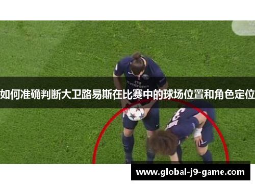 如何准确判断大卫路易斯在比赛中的球场位置和角色定位 如何准确判断大卫路易斯在比赛中的球场位置和角色定位