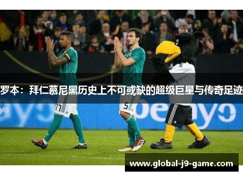 罗本：拜仁慕尼黑历史上不可或缺的超级巨星与传奇足迹
