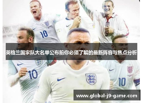 英格兰国家队大名单公布前你必须了解的最新阵容与焦点分析 英格兰国家队大名单公布前你必须了解的最新阵容与焦点分析
