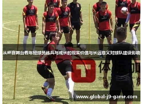 从杯赛舞台看年轻球员练兵与成长的现实价值与长远意义对球队建设影响