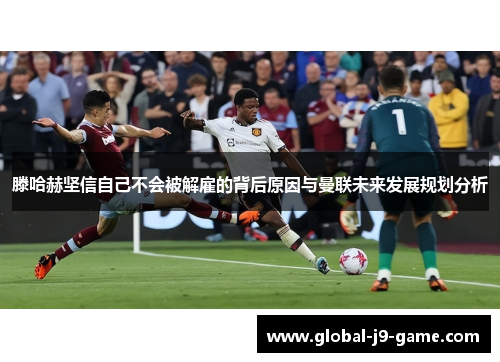 滕哈赫坚信自己不会被解雇的背后原因与曼联未来发展规划分析