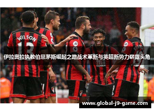 伊拉奥拉执教伯恩茅斯崛起之路战术革新与英超新势力崭露头角