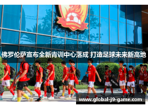 佛罗伦萨宣布全新青训中心落成 打造足球未来新高地