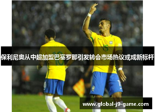 保利尼奥从中超加盟巴塞罗那引发转会市场热议或成新标杆