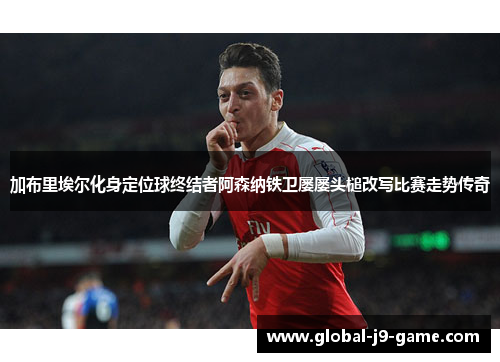 加布里埃尔化身定位球终结者阿森纳铁卫屡屡头槌改写比赛走势传奇