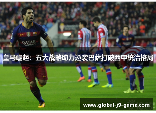 皇马崛起:五大战略助力逆袭巴萨打破西甲统治格局 皇马崛起:五大战略助力逆袭巴萨打破西甲统治格局